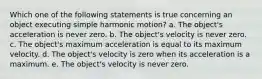 Which one of the following statements is true concerning an object executing simple harmonic motion? a. The object's acceleration is never zero. b. The object's velocity is never zero. c. The object's maximum acceleration is equal to its maximum velocity. d. The object's velocity is zero when its acceleration is a maximum. e. The object's velocity is never zero.