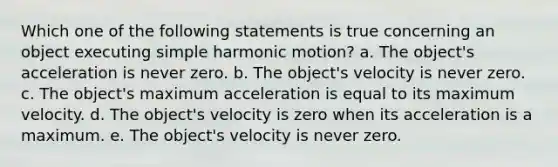 Which one of the following statements is true concerning an object executing simple harmonic motion? a. The object's acceleration is never zero. b. The object's velocity is never zero. c. The object's maximum acceleration is equal to its maximum velocity. d. The object's velocity is zero when its acceleration is a maximum. e. The object's velocity is never zero.