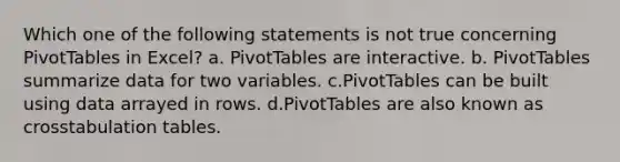 Which one of the following statements is not true concerning PivotTables in Excel? a. PivotTables are interactive. b. PivotTables summarize data for two variables. c.PivotTables can be built using data arrayed in rows. d.PivotTables are also known as crosstabulation tables.