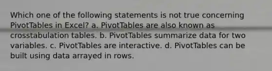 Which one of the following statements is not true concerning PivotTables in Excel? a. PivotTables are also known as crosstabulation tables. b. PivotTables summarize data for two variables. c. PivotTables are interactive. d. PivotTables can be built using data arrayed in rows.