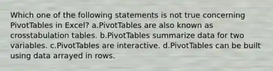 Which one of the following statements is not true concerning PivotTables in Excel? a.PivotTables are also known as crosstabulation tables. b.PivotTables summarize data for two variables. c.PivotTables are interactive. d.PivotTables can be built using data arrayed in rows.