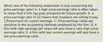 Which one of the following statements is true concerning the price-earnings ratio? A. A high price-earnings ratio is often taken to mean that a firm has poor prospects for future growth. B. A price-earnings ratio of 12 means that investors are willing to pay 1 for every12 of current earnings. C. Price-earnings ratios are sensitive to the accounting methods employed by the firm. D. A firm with high earnings per share will also have a very high price-earnings ratio. E. A firm with low current earnings will also have a low price-earnings ratio.