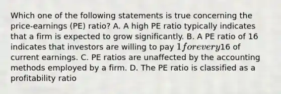 Which one of the following statements is true concerning the price-earnings (PE) ratio? A. A high PE ratio typically indicates that a firm is expected to grow significantly. B. A PE ratio of 16 indicates that investors are willing to pay 1 for every16 of current earnings. C. PE ratios are unaffected by the accounting methods employed by a firm. D. The PE ratio is classified as a profitability ratio