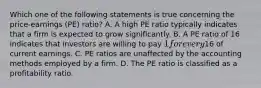 Which one of the following statements is true concerning the price-earnings (PE) ratio? A. A high PE ratio typically indicates that a firm is expected to grow significantly. B. A PE ratio of 16 indicates that investors are willing to pay 1 for every16 of current earnings. C. PE ratios are unaffected by the accounting methods employed by a firm. D. The PE ratio is classified as a profitability ratio.