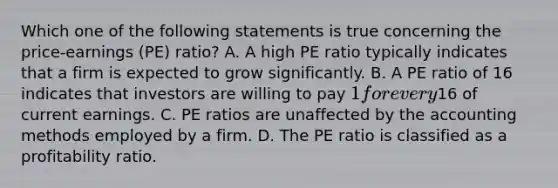 Which one of the following statements is true concerning the price-earnings (PE) ratio? A. A high PE ratio typically indicates that a firm is expected to grow significantly. B. A PE ratio of 16 indicates that investors are willing to pay 1 for every16 of current earnings. C. PE ratios are unaffected by the accounting methods employed by a firm. D. The PE ratio is classified as a profitability ratio.