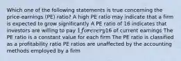 Which one of the following statements is true concerning the price-earnings (PE) ratio? A high PE ratio may indicate that a firm is expected to grow significantly A PE ratio of 16 indicates that investors are willing to pay 1 for every16 of current earnings The PE ratio is a constant value for each firm The PE ratio is classified as a profitability ratio PE ratios are unaffected by the accounting methods employed by a firm