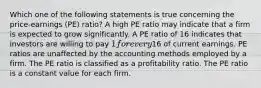 Which one of the following statements is true concerning the price-earnings (PE) ratio? A high PE ratio may indicate that a firm is expected to grow significantly. A PE ratio of 16 indicates that investors are willing to pay 1 for every16 of current earnings. PE ratios are unaffected by the accounting methods employed by a firm. The PE ratio is classified as a profitability ratio. The PE ratio is a constant value for each firm.