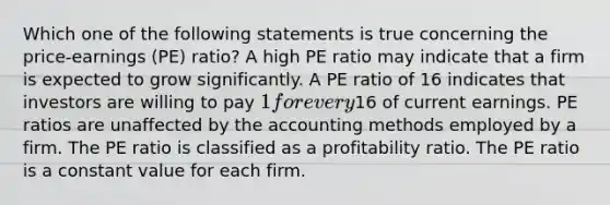 Which one of the following statements is true concerning the price-earnings (PE) ratio? A high PE ratio may indicate that a firm is expected to grow significantly. A PE ratio of 16 indicates that investors are willing to pay 1 for every16 of current earnings. PE ratios are unaffected by the accounting methods employed by a firm. The PE ratio is classified as a profitability ratio. The PE ratio is a constant value for each firm.