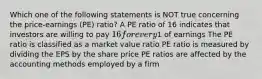 Which one of the following statements is NOT true concerning the price-earnings (PE) ratio? A PE ratio of 16 indicates that investors are willing to pay 16 for every1 of earnings The PE ratio is classified as a market value ratio PE ratio is measured by dividing the EPS by the share price PE ratios are affected by the accounting methods employed by a firm