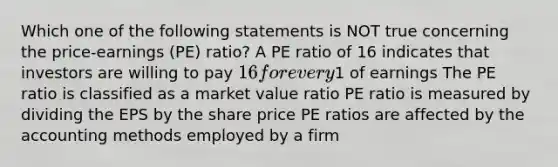 Which one of the following statements is NOT true concerning the price-earnings (PE) ratio? A PE ratio of 16 indicates that investors are willing to pay 16 for every1 of earnings The PE ratio is classified as a market value ratio PE ratio is measured by dividing the EPS by the share price PE ratios are affected by the accounting methods employed by a firm