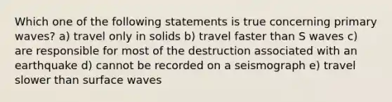 Which one of the following statements is true concerning primary waves? a) travel only in solids b) travel faster than S waves c) are responsible for most of the destruction associated with an earthquake d) cannot be recorded on a seismograph e) travel slower than surface waves