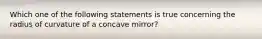 Which one of the following statements is true concerning the radius of curvature of a concave mirror?