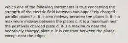 Which one of the following statements is true concerning the strength of the electric field between two oppositely charged parallel plates? a. it is zero midway between the plates b. it is a maximum midway between the plates c. it is a maximum near the positively charged plate d. it is a maximum near the negatively charged plate e. it is constant between the plates except near the edges