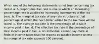 Which one of the following statements is not true concerning tax rates? a. A proportional tax rate is one in which an increasing percentage rate is applied to increasing increments of the tax base. b. The marginal tax rate of any rate structure is that percentage at which the next dollar added to the tax base will be taxed. c. The average tax rate is the percentage of taxable income paid in tax. d. The effective tax rate is the percentage of total income paid in tax. e. An individual cannot pay more in Federal income taxes than he reports as taxable income unless his marginal tax rate exceeds 100 percent.