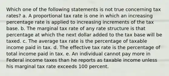 Which one of the following statements is not true concerning tax rates? a. A proportional tax rate is one in which an increasing percentage rate is applied to increasing increments of the tax base. b. The marginal tax rate of any rate structure is that percentage at which the next dollar added to the tax base will be taxed. c. The average tax rate is the percentage of taxable income paid in tax. d. The effective tax rate is the percentage of total income paid in tax. e. An individual cannot pay more in Federal income taxes than he reports as taxable income unless his marginal tax rate exceeds 100 percent.