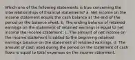 Which one of the following statements is true concerning the interrelationships of financial statements? a. Net income on the income statement equals the cash balance at the end of the period on the balance sheet. b. The ending balance of retained earnings on the statement of retained earnings is equal to net income the income statement. c. The amount of net income on the income statement is added to the beginning retained earnings balance on the statement of retained earnings. d. The amount of cash used during the period on the statement of cash flows is equal to total expenses on the income statement.