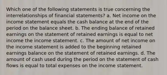 Which one of the following statements is true concerning the interrelationships of financial statements? a. Net income on the income statement equals the cash balance at the end of the period on the balance sheet. b. The ending balance of retained earnings on the statement of retained earnings is equal to net income the income statement. c. The amount of net income on the income statement is added to the beginning retained earnings balance on the statement of retained earnings. d. The amount of cash used during the period on the statement of cash flows is equal to total expenses on the income statement.