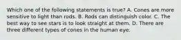 Which one of the following statements is true? A. Cones are more sensitive to light than rods. B. Rods can distinguish color. C. The best way to see stars is to look straight at them. D. There are three different types of cones in the human eye.