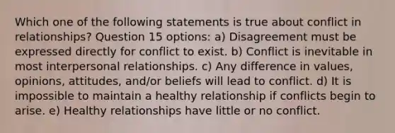 Which one of the following statements is true about conflict in relationships? Question 15 options: a) Disagreement must be expressed directly for conflict to exist. b) Conflict is inevitable in most interpersonal relationships. c) Any difference in values, opinions, attitudes, and/or beliefs will lead to conflict. d) It is impossible to maintain a healthy relationship if conflicts begin to arise. e) Healthy relationships have little or no conflict.