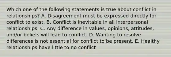 Which one of the following statements is true about conflict in relationships? A. Disagreement must be expressed directly for conflict to exist. B. Conflict is inevitable in all interpersonal relationships. C. Any difference in values, opinions, attitudes, and/or beliefs will lead to conflict. D. Wanting to resolve differences is not essential for conflict to be present. E. Healthy relationships have little to no conflict