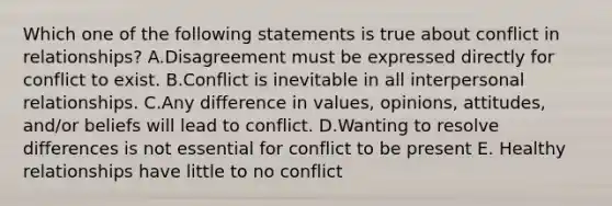 Which one of the following statements is true about conflict in relationships? A.Disagreement must be expressed directly for conflict to exist. B.Conflict is inevitable in all interpersonal relationships. C.Any difference in values, opinions, attitudes, and/or beliefs will lead to conflict. D.Wanting to resolve differences is not essential for conflict to be present E. Healthy relationships have little to no conflict