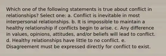 Which one of the following statements is true about conflict in relationships?​ Select one: a. Conflict is inevitable in most interpersonal relationships.​ b. ​It is impossible to maintain a healthy relationship if conflicts begin to arise. c. ​Any difference in values, opinions, attitudes, and/or beliefs will lead to conflict. d. ​Healthy relationships have little to no conflict. e. ​Disagreement must be expressed directly for conflict to exist.