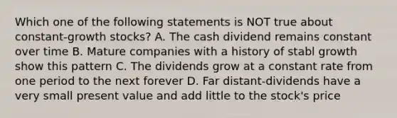 Which one of the following statements is NOT true about constant-growth stocks? A. The cash dividend remains constant over time B. Mature companies with a history of stabl growth show this pattern C. The dividends grow at a constant rate from one period to the next forever D. Far distant-dividends have a very small present value and add little to the stock's price