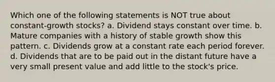 Which one of the following statements is NOT true about constant-growth stocks? a. Dividend stays constant over time. b. Mature companies with a history of stable growth show this pattern. c. Dividends grow at a constant rate each period forever. d. Dividends that are to be paid out in the distant future have a very small present value and add little to the stock's price.