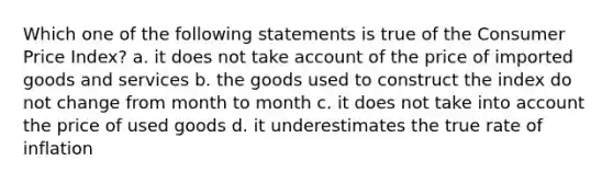 Which one of the following statements is true of the Consumer Price Index? a. it does not take account of the price of imported goods and services b. the goods used to construct the index do not change from month to month c. it does not take into account the price of used goods d. it underestimates the true rate of inflation