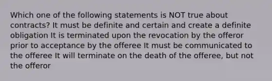 Which one of the following statements is NOT true about contracts? It must be definite and certain and create a definite obligation It is terminated upon the revocation by the offeror prior to acceptance by the offeree It must be communicated to the offeree It will terminate on the death of the offeree, but not the offeror