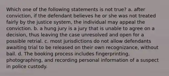 Which one of the following statements is not true? a. after conviction, if the defendant believes he or she was not treated fairly by the justice system, the individual may appeal the conviction. b. a hung jury is a jury that is unable to agree on a decision, thus leaving the case unresolved and open for a possible retrial. c. most jurisdictions do not allow defendants awaiting trial to be released on their own recognizance, without bail. d. The booking process includes fingerprinting, photographing, and recording personal information of a suspect in police custody.