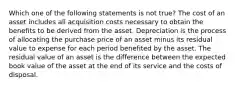 Which one of the following statements is not true? The cost of an asset includes all acquisition costs necessary to obtain the benefits to be derived from the asset. Depreciation is the process of allocating the purchase price of an asset minus its residual value to expense for each period benefited by the asset. The residual value of an asset is the difference between the expected book value of the asset at the end of its service and the costs of disposal.