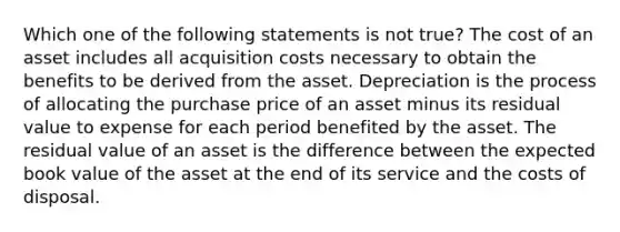 Which one of the following statements is not true? The cost of an asset includes all acquisition costs necessary to obtain the benefits to be derived from the asset. Depreciation is the process of allocating the purchase price of an asset minus its residual value to expense for each period benefited by the asset. The residual value of an asset is the difference between the expected book value of the asset at the end of its service and the costs of disposal.