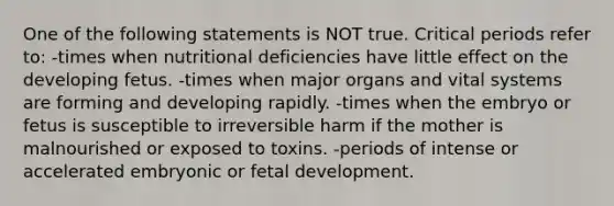 One of the following statements is NOT true. Critical periods refer to: -times when nutritional deficiencies have little effect on the developing fetus. -times when major organs and vital systems are forming and developing rapidly. -times when the embryo or fetus is susceptible to irreversible harm if the mother is malnourished or exposed to toxins. -periods of intense or accelerated embryonic or fetal development.