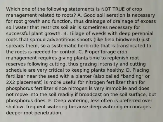 Which one of the following statements is NOT TRUE of crop management related to roots? A. Good soil aeration is necessary for root growth and function, thus drainage of drainage of excess soil water that restricts soil air is sometimes necessary for successful plant growth. B. Tillage of weeds with deep perennial roots that sproud adventitious shoots (like field bindweed) just spreads them, so a systematic herbicide that is translocated to the roots is needed for control. C. Proper forage crop management requires giving plants time to replenish root reserves following cutting, thus grazing intensity and cutting schedule are very critical to keeping plants healthy. D. Placing fertilizer near the seed with a planter (also called "banding" or 2X2 placement) is more useful for nitrogen fertilizer than for phosphorus fertilizer since nitrogen is very immobile and does not move into the soil readily if broadcast on the soil surface, but phosphorus does. E. Deep watering, less often is preferred over shallow, frequent watering because deep watering encourages deeper root penetration.