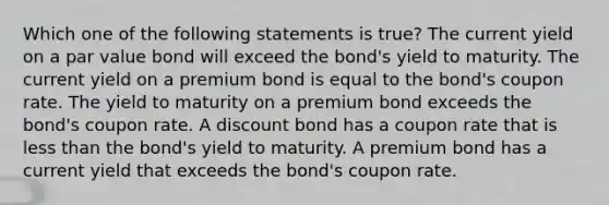 Which one of the following statements is true? The current yield on a par value bond will exceed the bond's yield to maturity. The current yield on a premium bond is equal to the bond's coupon rate. The yield to maturity on a premium bond exceeds the bond's coupon rate. A discount bond has a coupon rate that is less than the bond's yield to maturity. A premium bond has a current yield that exceeds the bond's coupon rate.