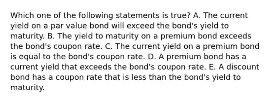 Which one of the following statements is true? A. The current yield on a par value bond will exceed the bond's yield to maturity. B. The yield to maturity on a premium bond exceeds the bond's coupon rate. C. The current yield on a premium bond is equal to the bond's coupon rate. D. A premium bond has a current yield that exceeds the bond's coupon rate. E. A discount bond has a coupon rate that is less than the bond's yield to maturity.