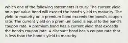 Which one of the following statements is true? The current yield on a par value bond will exceed the bond's yield to maturity. The yield to maturity on a premium bond exceeds the bond's coupon rate. The current yield on a premium bond is equal to the bond's coupon rate. A premium bond has a current yield that exceeds the bond's coupon rate. A discount bond has a coupon rate that is less than the bond's yield to maturity.