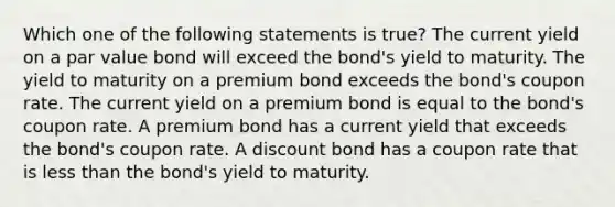 Which one of the following statements is true? The current yield on a par value bond will exceed the bond's yield to maturity. The yield to maturity on a premium bond exceeds the bond's coupon rate. The current yield on a premium bond is equal to the bond's coupon rate. A premium bond has a current yield that exceeds the bond's coupon rate. A discount bond has a coupon rate that is less than the bond's yield to maturity.