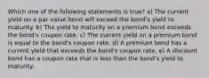 Which one of the following statements is true? a) The current yield on a par value bond will exceed the bond's yield to maturity. b) The yield to maturity on a premium bond exceeds the bond's coupon rate. c) The current yield on a premium bond is equal to the bond's coupon rate. d) A premium bond has a current yield that exceeds the bond's coupon rate. e) A discount bond has a coupon rate that is less than the bond's yield to maturity.