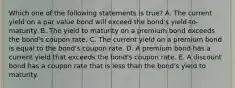 Which one of the following statements is true? A. The current yield on a par value bond will exceed the bond's yield-to-maturity. B. The yield to maturity on a premium bond exceeds the bond's coupon rate. C. The current yield on a premium bond is equal to the bond's coupon rate. D. A premium bond has a current yield that exceeds the bond's coupon rate. E. A discount bond has a coupon rate that is less than the bond's yield to maturity.