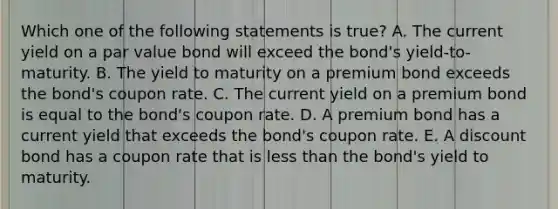 Which one of the following statements is true? A. The current yield on a par value bond will exceed the bond's yield-to-maturity. B. The yield to maturity on a premium bond exceeds the bond's coupon rate. C. The current yield on a premium bond is equal to the bond's coupon rate. D. A premium bond has a current yield that exceeds the bond's coupon rate. E. A discount bond has a coupon rate that is less than the bond's yield to maturity.