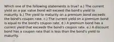 Which one of the following statements is true? a.) The current yield on a par value bond will exceed the bond's yield to maturity. b.) The yield to maturity on a premium bond exceeds the bond's coupon rate. c.) The current yield on a premium bond is equal to the bond's coupon rate. d.) A premium bond has a current yield that exceeds the bond's coupon rate. e.) A discount bond has a coupon rate that is less than the bond's yield to maturity.