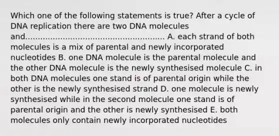 Which one of the following statements is true? After a cycle of DNA replication there are two DNA molecules and........................................................ A. each strand of both molecules is a mix of parental and newly incorporated nucleotides B. one DNA molecule is the parental molecule and the other DNA molecule is the newly synthesised molecule C. in both DNA molecules one stand is of parental origin while the other is the newly synthesised strand D. one molecule is newly synthesised while in the second molecule one stand is of parental origin and the other is newly synthesised E. both molecules only contain newly incorporated nucleotides