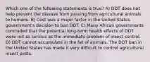 Which one of the following statements is true? A) DDT does not help prevent the disease from passing from agricultural animals to humans. B) Cost was a major factor in the United States government's decision to ban DDT. C) Many African governments concluded that the potential long-term health effects of DDT were not as serious as the immediate problem of insect control. D) DDT cannot accumulate in the fat of animals. The DDT ban in the United States has made it very difficult to control agricultural insect pests.