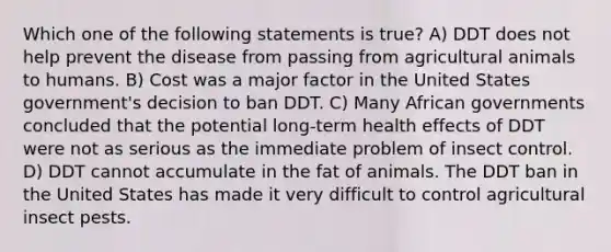 Which one of the following statements is true? A) DDT does not help prevent the disease from passing from agricultural animals to humans. B) Cost was a major factor in the United States government's decision to ban DDT. C) Many African governments concluded that the potential long-term health effects of DDT were not as serious as the immediate problem of insect control. D) DDT cannot accumulate in the fat of animals. The DDT ban in the United States has made it very difficult to control agricultural insect pests.