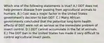 Which one of the following statements is true? A.) DDT does not help prevent disease from passing from agricultural animals to humans. B.) Cost was a major factor in the United States government's decision to ban DDT. C.) Many African governments concluded that the potential long-term health effects of DDT were not as serious as the immediate problem of insect control. D.) DDT cannot accumulate in the fat of animals. E.) The DDT ban in the United States has made it very difficult to control agricultural insect pests.