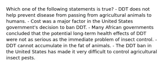 Which one of the following statements is true? - DDT does not help prevent disease from passing from agricultural animals to humans. - Cost was a major factor in the United States government's decision to ban DDT. - Many African governments concluded that the potential long-term health effects of DDT were not as serious as the immediate problem of insect control. - DDT cannot accumulate in the fat of animals. - The DDT ban in the United States has made it very difficult to control agricultural insect pests.