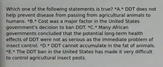 Which one of the following statements is true? *A.* DDT does not help prevent disease from passing from agricultural animals to humans. *B.* Cost was a major factor in the United States government's decision to ban DDT. *C.* Many African governments concluded that the potential long-term health effects of DDT were not as serious as the immediate problem of insect control. *D.* DDT cannot accumulate in the fat of animals. *E.* The DDT ban in the United States has made it very difficult to control agricultural insect pests.