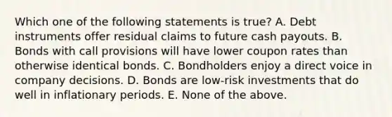 Which one of the following statements is true? A. Debt instruments offer residual claims to future cash payouts. B. Bonds with call provisions will have lower coupon rates than otherwise identical bonds. C. Bondholders enjoy a direct voice in company decisions. D. Bonds are low-risk investments that do well in inflationary periods. E. None of the above.